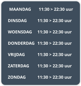 MAANDAG	11:30 > 22:30 uur  DINSDAG		11:30 > 22:30 uur  WOENSDAG	11:30 > 22:30 uur  DONDERDAG	11:30 > 22:30 uur  VRIJDAG		11:30 > 22:30 uur  ZATERDAG	11:30 > 22:30 uur  ZONDAG		11:30 > 22:30 uur