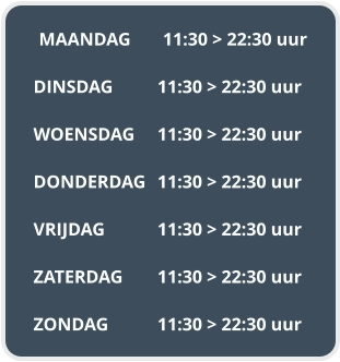 MAANDAG	11:30 > 22:30 uur  DINSDAG		11:30 > 22:30 uur  WOENSDAG	11:30 > 22:30 uur  DONDERDAG	11:30 > 22:30 uur  VRIJDAG		11:30 > 22:30 uur  ZATERDAG	11:30 > 22:30 uur  ZONDAG		11:30 > 22:30 uur