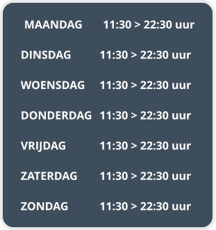MAANDAG	11:30 > 22:30 uur  DINSDAG		11:30 > 22:30 uur  WOENSDAG	11:30 > 22:30 uur  DONDERDAG	11:30 > 22:30 uur  VRIJDAG		11:30 > 22:30 uur  ZATERDAG	11:30 > 22:30 uur  ZONDAG		11:30 > 22:30 uur