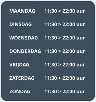 MAANDAG	11:30 > 22:00 uur  DINSDAG		11:30 > 22:00 uur  WOENSDAG	11:30 > 22:00 uur  DONDERDAG	11:30 > 22:00 uur  VRIJDAG		11:30 > 22:00 uur  ZATERDAG	11:30 > 22:00 uur  ZONDAG		11:30 > 22:00 uur
