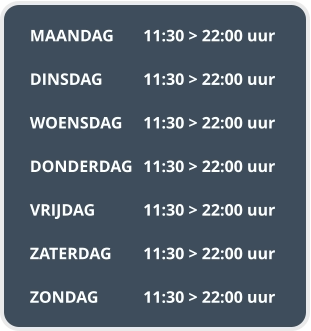 MAANDAG	11:30 > 22:00 uur  DINSDAG		11:30 > 22:00 uur  WOENSDAG	11:30 > 22:00 uur  DONDERDAG	11:30 > 22:00 uur  VRIJDAG		11:30 > 22:00 uur  ZATERDAG	11:30 > 22:00 uur  ZONDAG		11:30 > 22:00 uur