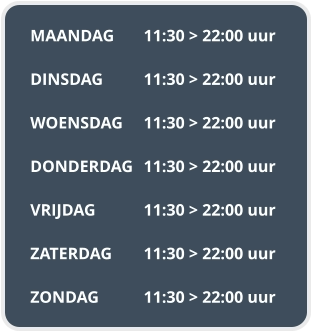 MAANDAG	11:30 > 22:00 uur  DINSDAG		11:30 > 22:00 uur  WOENSDAG	11:30 > 22:00 uur  DONDERDAG	11:30 > 22:00 uur  VRIJDAG		11:30 > 22:00 uur  ZATERDAG	11:30 > 22:00 uur  ZONDAG		11:30 > 22:00 uur