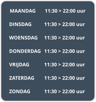 MAANDAG	11:30 > 22:00 uur  DINSDAG		11:30 > 22:00 uur  WOENSDAG	11:30 > 22:00 uur  DONDERDAG	11:30 > 22:00 uur  VRIJDAG		11:30 > 22:00 uur  ZATERDAG	11:30 > 22:00 uur  ZONDAG		11:30 > 22:00 uur