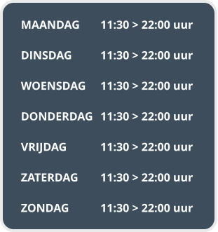 MAANDAG	11:30 > 22:00 uur  DINSDAG		11:30 > 22:00 uur  WOENSDAG	11:30 > 22:00 uur  DONDERDAG	11:30 > 22:00 uur  VRIJDAG		11:30 > 22:00 uur  ZATERDAG	11:30 > 22:00 uur  ZONDAG		11:30 > 22:00 uur