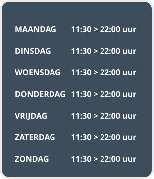 MAANDAG	11:30 > 22:00 uur  DINSDAG		11:30 > 22:00 uur  WOENSDAG	11:30 > 22:00 uur  DONDERDAG	11:30 > 22:00 uur  VRIJDAG		11:30 > 22:00 uur  ZATERDAG	11:30 > 22:00 uur  ZONDAG		11:30 > 22:00 uur
