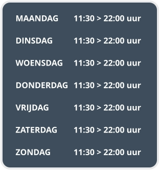 MAANDAG	11:30 > 22:00 uur  DINSDAG		11:30 > 22:00 uur  WOENSDAG	11:30 > 22:00 uur  DONDERDAG	11:30 > 22:00 uur  VRIJDAG		11:30 > 22:00 uur  ZATERDAG	11:30 > 22:00 uur  ZONDAG		11:30 > 22:00 uur