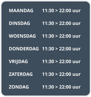 MAANDAG	11:30 > 22:00 uur  DINSDAG		11:30 > 22:00 uur  WOENSDAG	11:30 > 22:00 uur  DONDERDAG	11:30 > 22:00 uur  VRIJDAG		11:30 > 22:00 uur  ZATERDAG	11:30 > 22:00 uur  ZONDAG		11:30 > 22:00 uur
