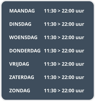 MAANDAG	11:30 > 22:00 uur  DINSDAG		11:30 > 22:00 uur  WOENSDAG	11:30 > 22:00 uur  DONDERDAG	11:30 > 22:00 uur  VRIJDAG		11:30 > 22:00 uur  ZATERDAG	11:30 > 22:00 uur  ZONDAG		11:30 > 22:00 uur