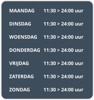 MAANDAG	11:30 > 24:00 uur  DINSDAG		11:30 > 24:00 uur  WOENSDAG	11:30 > 24:00 uur  DONDERDAG	11:30 > 24:00 uur  VRIJDAG		11:30 > 24:00 uur  ZATERDAG	11:30 > 24:00 uur  ZONDAG		11:30 > 24:00 uur