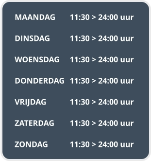 MAANDAG	11:30 > 24:00 uur  DINSDAG		11:30 > 24:00 uur  WOENSDAG	11:30 > 24:00 uur  DONDERDAG	11:30 > 24:00 uur  VRIJDAG		11:30 > 24:00 uur  ZATERDAG	11:30 > 24:00 uur  ZONDAG		11:30 > 24:00 uur