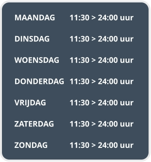 MAANDAG	11:30 > 24:00 uur  DINSDAG		11:30 > 24:00 uur  WOENSDAG	11:30 > 24:00 uur  DONDERDAG	11:30 > 24:00 uur  VRIJDAG		11:30 > 24:00 uur  ZATERDAG	11:30 > 24:00 uur  ZONDAG		11:30 > 24:00 uur