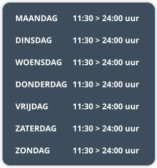 MAANDAG	11:30 > 24:00 uur  DINSDAG		11:30 > 24:00 uur  WOENSDAG	11:30 > 24:00 uur  DONDERDAG	11:30 > 24:00 uur  VRIJDAG		11:30 > 24:00 uur  ZATERDAG	11:30 > 24:00 uur  ZONDAG		11:30 > 24:00 uur