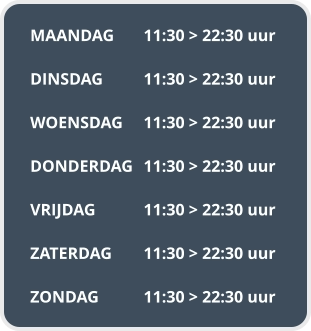 MAANDAG	11:30 > 22:30 uur  DINSDAG		11:30 > 22:30 uur  WOENSDAG	11:30 > 22:30 uur  DONDERDAG	11:30 > 22:30 uur  VRIJDAG		11:30 > 22:30 uur  ZATERDAG	11:30 > 22:30 uur  ZONDAG		11:30 > 22:30 uur