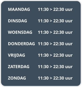 MAANDAG	11:30 > 22:30 uur  DINSDAG		11:30 > 22:30 uur  WOENSDAG	11:30 > 22:30 uur  DONDERDAG	11:30 > 22:30 uur  VRIJDAG		11:30 > 22:30 uur  ZATERDAG	11:30 > 22:30 uur  ZONDAG		11:30 > 22:30 uur