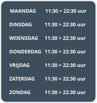 MAANDAG	11:30 > 22:30 uur  DINSDAG		11:30 > 22:30 uur  WOENSDAG	11:30 > 22:30 uur  DONDERDAG	11:30 > 22:30 uur  VRIJDAG		11:30 > 22:30 uur  ZATERDAG	11:30 > 22:30 uur  ZONDAG		11:30 > 22:30 uur