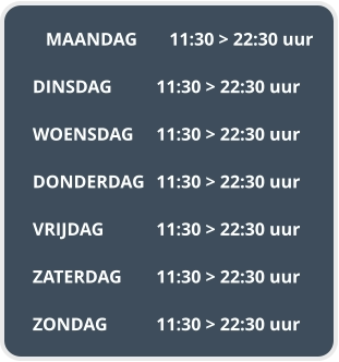 MAANDAG	11:30 > 22:30 uur  DINSDAG		11:30 > 22:30 uur  WOENSDAG	11:30 > 22:30 uur  DONDERDAG	11:30 > 22:30 uur  VRIJDAG		11:30 > 22:30 uur  ZATERDAG	11:30 > 22:30 uur  ZONDAG		11:30 > 22:30 uur