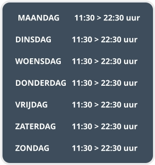 MAANDAG	11:30 > 22:30 uur  DINSDAG		11:30 > 22:30 uur  WOENSDAG	11:30 > 22:30 uur  DONDERDAG	11:30 > 22:30 uur  VRIJDAG		11:30 > 22:30 uur  ZATERDAG	11:30 > 22:30 uur  ZONDAG		11:30 > 22:30 uur