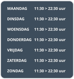 MAANDAG	11:30 > 22:30 uur  DINSDAG		11:30 > 22:30 uur  WOENSDAG	11:30 > 22:30 uur  DONDERDAG	11:30 > 22:30 uur  VRIJDAG		11:30 > 22:30 uur  ZATERDAG	11:30 > 22:30 uur  ZONDAG		11:30 > 22:30 uur