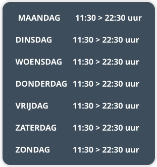 MAANDAG	11:30 > 22:30 uur  DINSDAG		11:30 > 22:30 uur  WOENSDAG	11:30 > 22:30 uur  DONDERDAG	11:30 > 22:30 uur  VRIJDAG		11:30 > 22:30 uur  ZATERDAG	11:30 > 22:30 uur  ZONDAG		11:30 > 22:30 uur