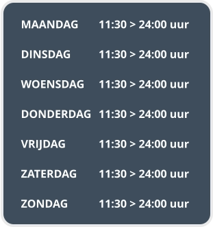 MAANDAG	11:30 > 24:00 uur  DINSDAG		11:30 > 24:00 uur  WOENSDAG	11:30 > 24:00 uur  DONDERDAG	11:30 > 24:00 uur  VRIJDAG		11:30 > 24:00 uur  ZATERDAG	11:30 > 24:00 uur  ZONDAG		11:30 > 24:00 uur